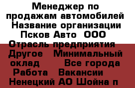 Менеджер по продажам автомобилей › Название организации ­ Псков-Авто, ООО › Отрасль предприятия ­ Другое › Минимальный оклад ­ 1 - Все города Работа » Вакансии   . Ненецкий АО,Шойна п.